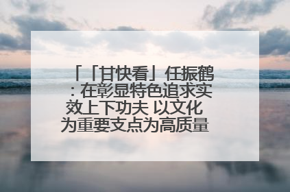 「甘快看」任振鹤：在彰显特色追求实效上下功夫 以文化为重要支点为高质量发展增添动能