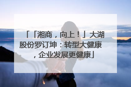 「湘商，向上！」大湖股份罗订坤：转型大健康，企业发展更健康