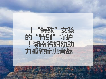 “特殊”女孩的“特别”守护！湖南省妇幼助力孤独症患者战胜乳腺脓肿