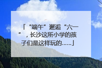 “端午”邂逅“六一”，长沙这所小学的孩子们是这样玩的……