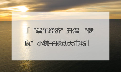 “端午经济”升温 “健康”小粽子撬动大市场