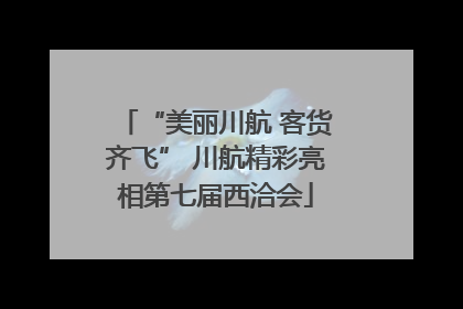 “美丽川航 客货齐飞” 川航精彩亮相第七届西洽会