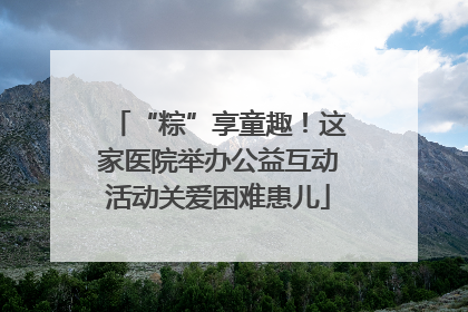 “粽”享童趣！这家医院举办公益互动活动关爱困难患儿