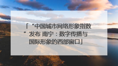 “中国城市网络形象指数”发布 南宁：数字传播与国际形象的西部窗口