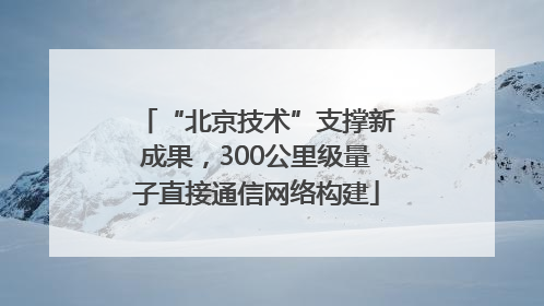 “北京技术”支撑新成果，300公里级量子直接通信网络构建