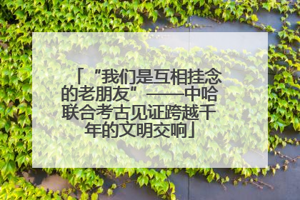 “我们是互相挂念的老朋友”——中哈联合考古见证跨越千年的文明交响