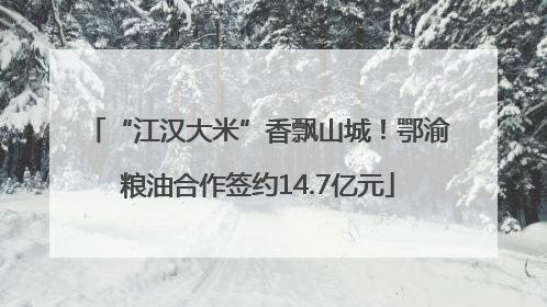 “江汉大米”香飘山城！鄂渝粮油合作签约14.7亿元