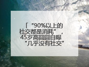 “90%以上的社交都是消耗”，45岁高圆圆自曝“几乎没有社交”，网友狠狠共情