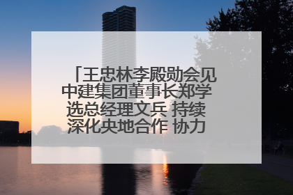 王忠林李殿勋会见中建集团董事长郑学选总经理文兵 持续深化央地合作 协力推动支点建设