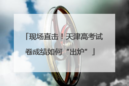 现场直击！天津高考试卷成绩如何“出炉”