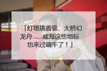 灯塔挑香囊、大桥幻龙舟……威海这些地标也来过端午了！