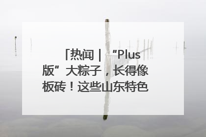 热闻｜“Plus版”大粽子，长得像板砖！这些山东特色粽子你吃过吗？