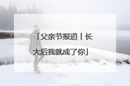 父亲节报道丨长大后我就成了你