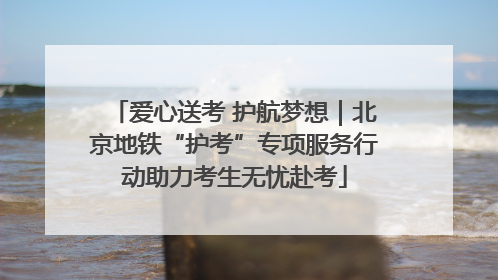 爱心送考 护航梦想｜北京地铁“护考”专项服务行动助力考生无忧赴考