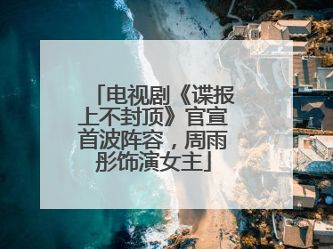 电视剧《谍报上不封顶》官宣首波阵容，周雨彤饰演女主
