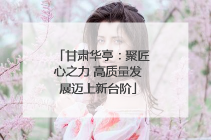 甘肃华亭：聚匠心之力 高质量发展迈上新台阶