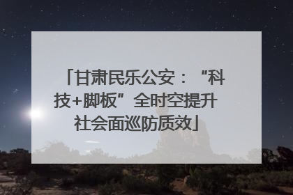 甘肃民乐公安：“科技+脚板”全时空提升社会面巡防质效