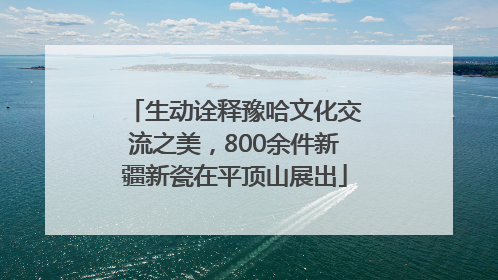 生动诠释豫哈文化交流之美，800余件新疆新瓷在平顶山展出