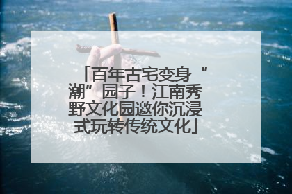 百年古宅变身“潮”园子！江南秀野文化园邀你沉浸式玩转传统文化