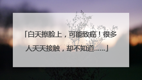 白天擦脸上，可能致癌！很多人天天接触，却不知道……