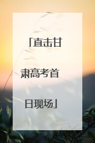 直击甘肃高考首日现场