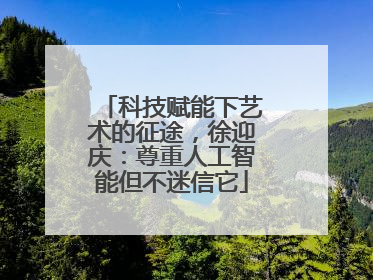 科技赋能下艺术的征途，徐迎庆：尊重人工智能但不迷信它