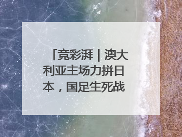 竞彩湃｜澳大利亚主场力拼日本，国足生死战大热倒灶？