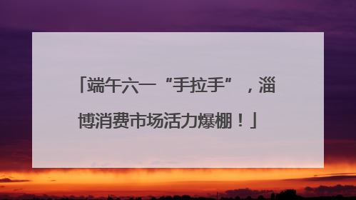 端午六一“手拉手”，淄博消费市场活力爆棚！