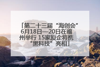 第二十三届“海创会”6月18日—20日在福州举行 15家厦企将携“黑科技”亮相