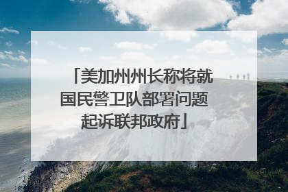 美加州州长称将就国民警卫队部署问题起诉联邦政府
