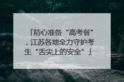 精心准备“高考餐”，江苏各地全力守护考生“舌尖上的安全”