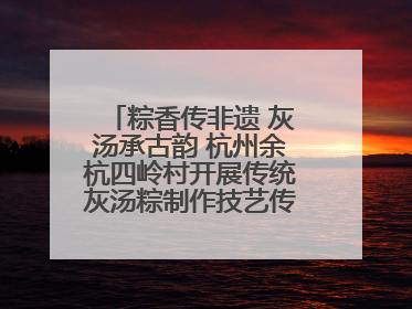 粽香传非遗 灰汤承古韵 杭州余杭四岭村开展传统灰汤粽制作技艺传承活动