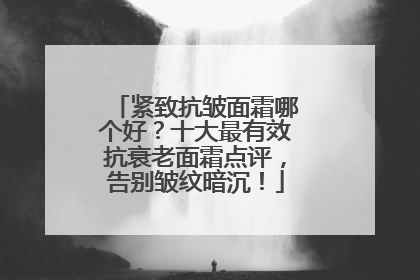 紧致抗皱面霜哪个好？十大最有效抗衰老面霜点评，告别皱纹暗沉！