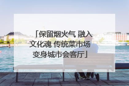 保留烟火气 融入文化魂 传统菜市场变身城市会客厅
