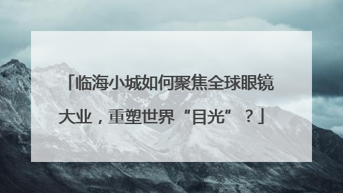 临海小城如何聚焦全球眼镜大业，重塑世界“目光”？
