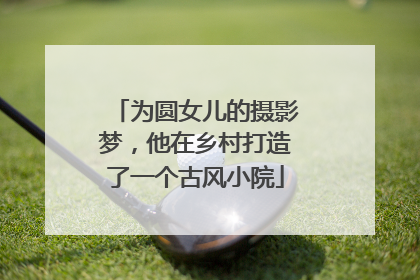为圆女儿的摄影梦，他在乡村打造了一个古风小院
