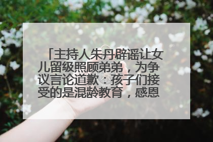 主持人朱丹辟谣让女儿留级照顾弟弟，为争议言论道歉：孩子们接受的是混龄教育，感恩每一条批评