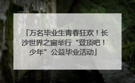 万名毕业生青春狂欢！长沙世界之窗举行“登顶吧！少年”公益毕业活动