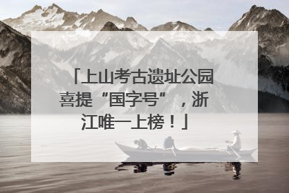 上山考古遗址公园喜提“国字号”，浙江唯一上榜！