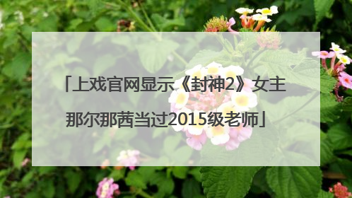 上戏官网显示《封神2》女主那尔那茜当过2015级老师