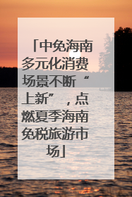 中免海南多元化消费场景不断“上新”，点燃夏季海南免税旅游市场