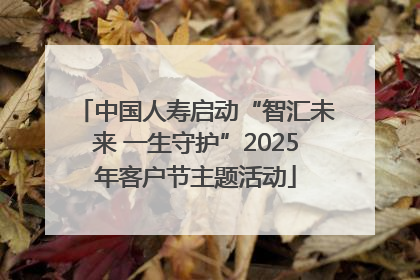中国人寿启动“智汇未来 一生守护”2025年客户节主题活动