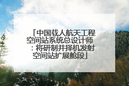 中国载人航天工程空间站系统总设计师：将研制并择机发射空间站扩展舱段