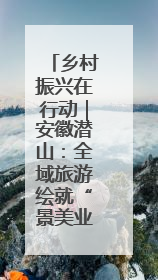 乡村振兴在行动｜安徽潜山：全域旅游绘就“景美业兴民富”新画卷