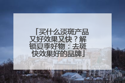 买什么淡斑产品又好效果又快？解锁夏季好物：去斑快效果好的品牌