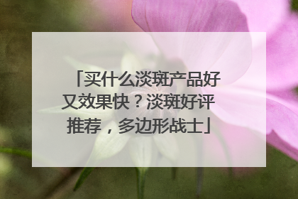 买什么淡斑产品好又效果快？淡斑好评推荐，多边形战士