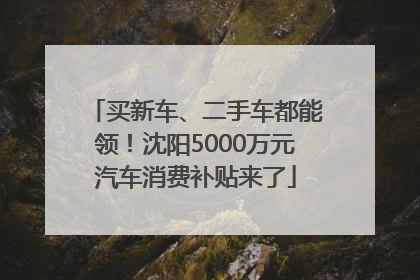 买新车、二手车都能领！沈阳5000万元汽车消费补贴来了