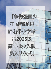 争做强国少年 成都龙泉驿洛带小学举行2025级第一批少先队员入队仪式