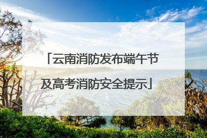 云南消防发布端午节及高考消防安全提示