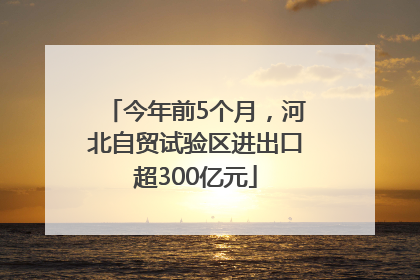 今年前5个月，河北自贸试验区进出口超300亿元